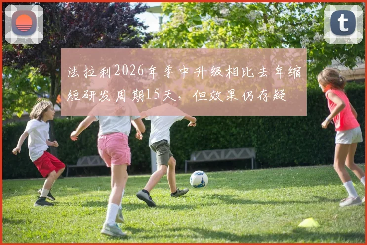 法拉利2026年季中升级相比去年缩短研发周期15天，但效果仍存疑