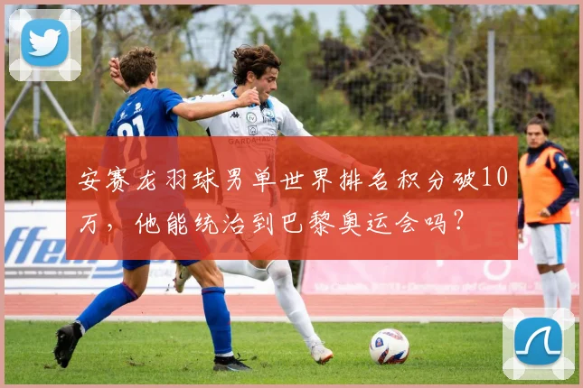 安赛龙羽球男单世界排名积分破10万,他能统治到巴黎奥运会吗?