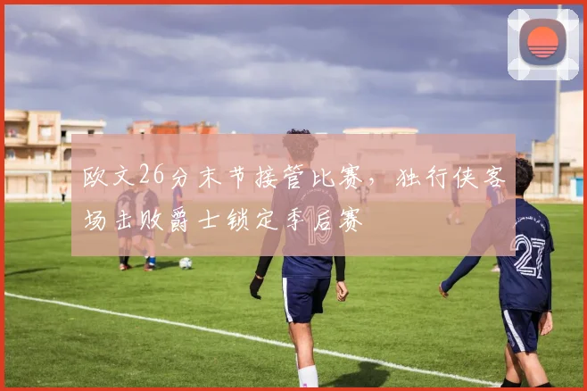 欧文26分末节接管比赛,独行侠客场击败爵士锁定季后赛