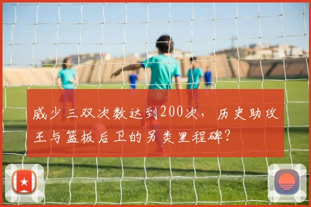 威少三双次数达到200次,历史助攻王与篮板后卫的另类里程碑?