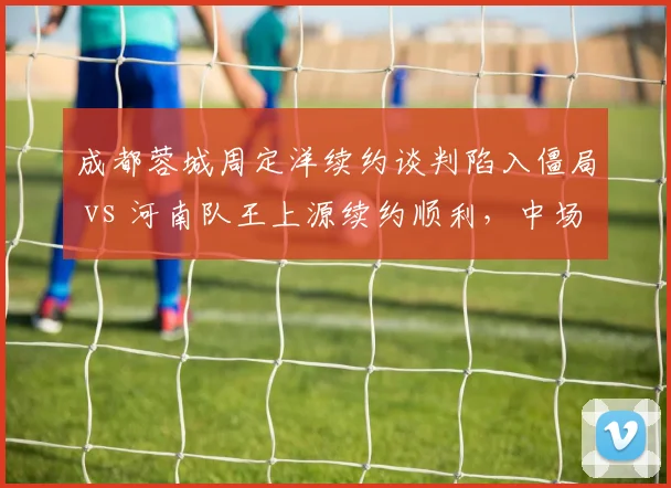 成都蓉城周定洋续约谈判陷入僵局 vs 河南队王上源续约顺利，中场核心续约对比