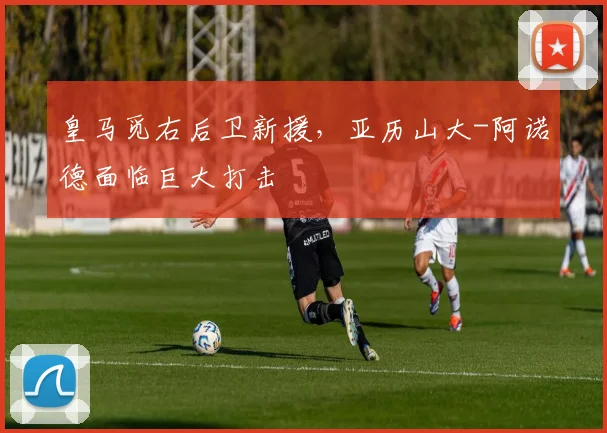 皇马觅右后卫新援，亚历山大-阿诺德面临巨大打击